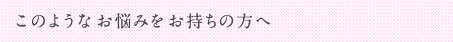 このようなお悩みをお持ちの方へ