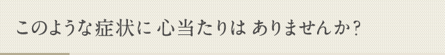 このような症状に心当たりはありませんか？