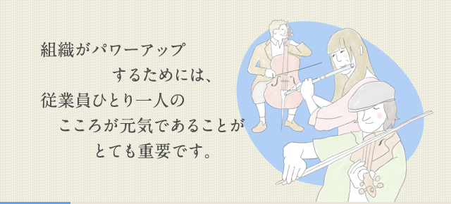 組織がパワーアップするためには、従業員ひとり一人のこころが元気であることがとても重要です。