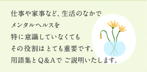 仕事や家事など、毎日の生活のなかでメンタルヘルスを特に意識していなくてもその役割はとても重要です。用語集とQ&Aでご説明いたします。